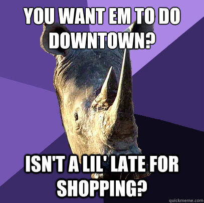 You want em to do downtown? isn't a lil' late for shopping? - You want em to do downtown? isn't a lil' late for shopping?  Sexually Oblivious Rhino