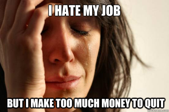 I hate my job but I make too much money to quit - I hate my job but I make too much money to quit  First World Problems