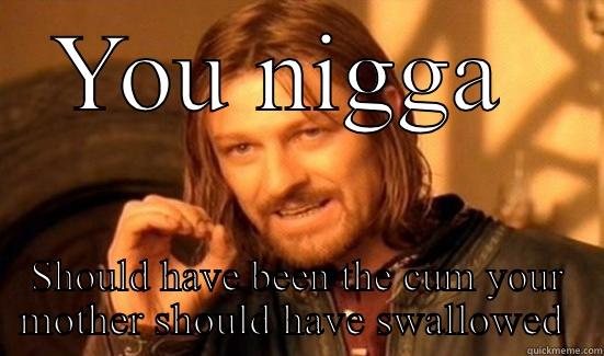 YOU NIGGA  SHOULD HAVE BEEN THE CUM YOUR MOTHER SHOULD HAVE SWALLOWED  Boromir