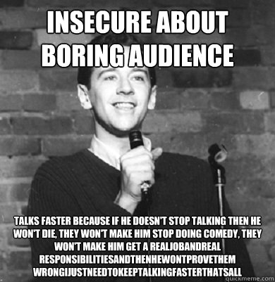 insecure about boring audience talks faster because if he doesn't stop talking then he won't die, they won't make him stop doing comedy, they won't make him get a realjobandreal
responsibilitiesandthenhewontprovethem
wrongijustneedtokeeptalkingfasterthats - insecure about boring audience talks faster because if he doesn't stop talking then he won't die, they won't make him stop doing comedy, they won't make him get a realjobandreal
responsibilitiesandthenhewontprovethem
wrongijustneedtokeeptalkingfasterthats  Comedy Enthusiast
