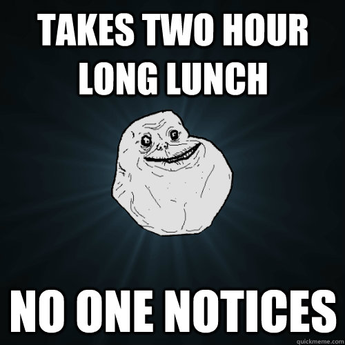 takes two hour long lunch no one notices  Forever Alone