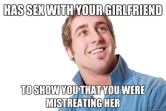 Has sex with your girlfriend To show you that you were mistreating her  Misunderstood D-Bag