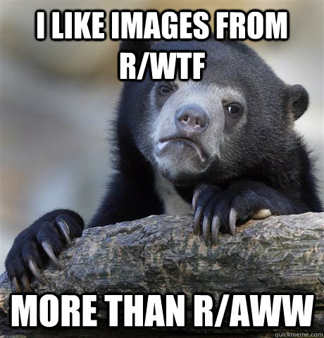 I like images from r/wtf  more than r/aww  Confession Bear