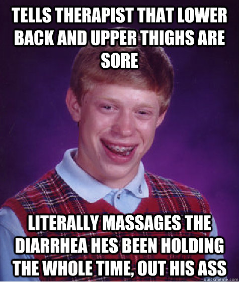 Tells therapist that lower back and upper thighs are sore Literally massages the diarrhea hes been holding the whole time, out his ass   Bad Luck Brian