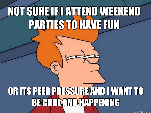 Not sure if I ATTEND WEEKEND PARTIES TO HAVE FUN or ITS PEER PRESSURE AND I WANT TO BE COOL AND HAPPENING - Not sure if I ATTEND WEEKEND PARTIES TO HAVE FUN or ITS PEER PRESSURE AND I WANT TO BE COOL AND HAPPENING  Futurama Fry