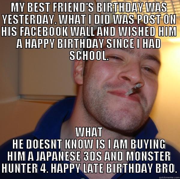 MY BEST FRIEND'S BIRTHDAY WAS YESTERDAY. WHAT I DID WAS POST ON HIS FACEBOOK WALL AND WISHED HIM A HAPPY BIRTHDAY SINCE I HAD SCHOOL. WHAT HE DOESNT KNOW IS I AM BUYING HIM A JAPANESE 3DS AND MONSTER HUNTER 4. HAPPY LATE BIRTHDAY BRO. Good Guy Greg 