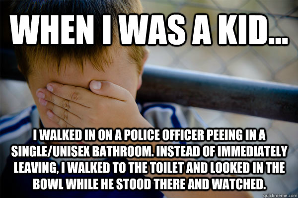 WHEN I WAS A KID... I walked in on a police officer peeing in a single/unisex bathroom. Instead of immediately leaving, I walked to the toilet and looked in the bowl while he stood there and watched.  Confession kid