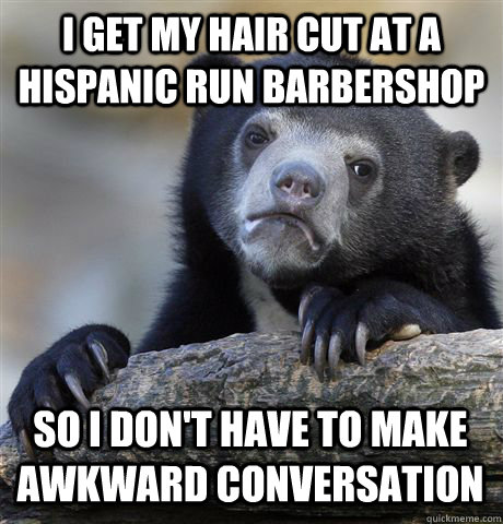 I get my hair cut at a Hispanic run barbershop So I don't have to make awkward conversation   Confession Bear