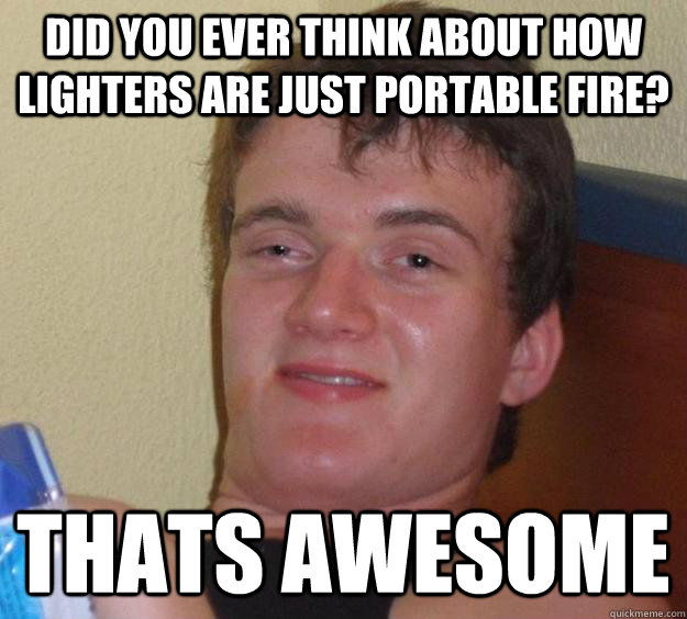 did you ever think about how lighters are just portable fire? thats awesome  10 Guy