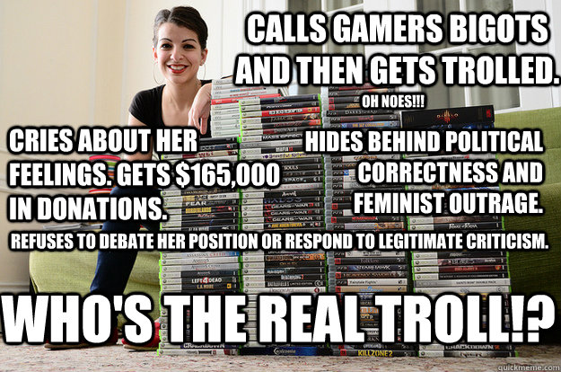 Calls gamers bigots and then gets trolled. Cries about her feelings. Gets $165,000 in donations. Hides behind political correctness and feminist outrage. oh noes!!! Refuses to debate her position or respond to legitimate criticism. WHO'S THE REAL TROLL!? - Calls gamers bigots and then gets trolled. Cries about her feelings. Gets $165,000 in donations. Hides behind political correctness and feminist outrage. oh noes!!! Refuses to debate her position or respond to legitimate criticism. WHO'S THE REAL TROLL!?  Anita Sarkeesian