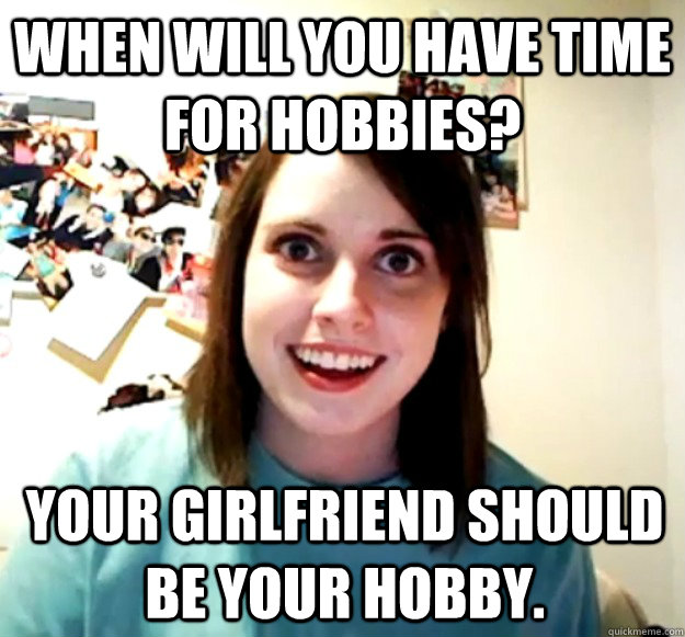 When will you have time for hobbies? Your girlfriend should be your hobby. - When will you have time for hobbies? Your girlfriend should be your hobby.  Overly Attached Girlfriend