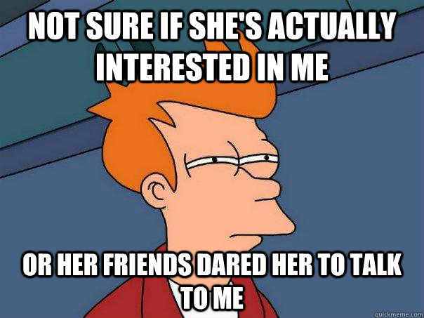 Not sure if she's actually interested in me Or her friends dared her to talk to me  Futurama Fry