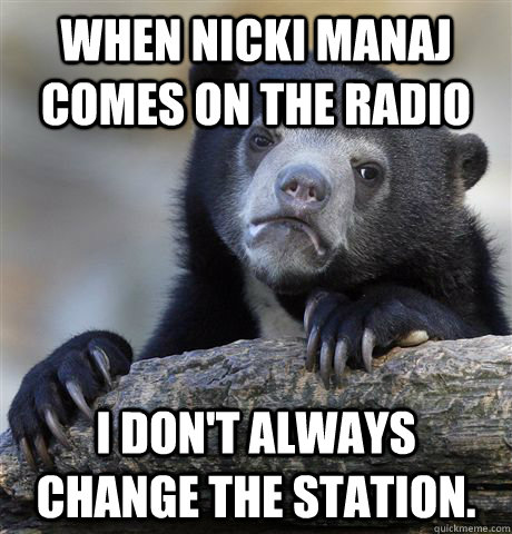 When Nicki Manaj comes on the radio I don't always change the station.   Confession Bear