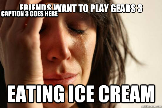 Friends want to play gears 3 Eating Ice cream Caption 3 goes here  First World Problems