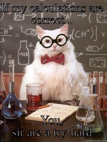 IF MY CALCULATIONS ARE CORRECT... YOU, SIR ARE A TRY-HARD Chemistry Cat