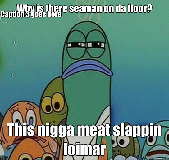 Why is there seaman on da floor? This nigga meat slappin loimar Caption 3 goes here  Serious fish SpongeBob