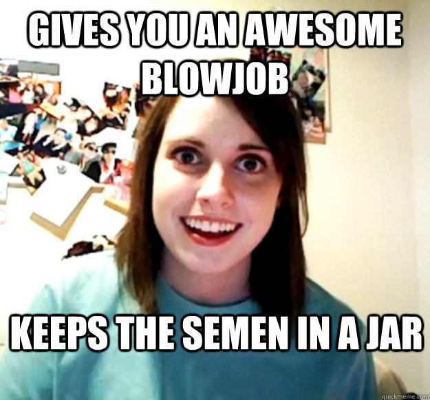 Gives you an awesome blowjob keeps the semen in a jar - Gives you an awesome blowjob keeps the semen in a jar  Overly Attached Girlfriend