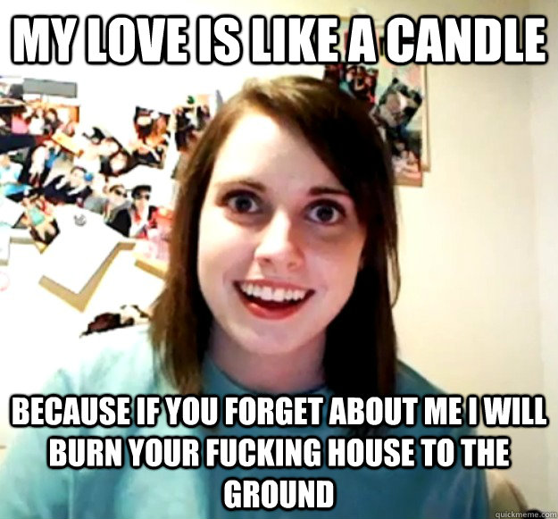 My love is like a candle because if you forget about me i will burn your fucking house to the ground  