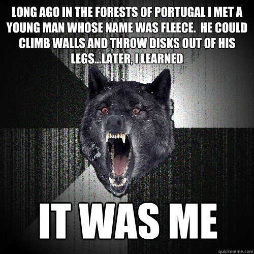 Long ago in the forests of Portugal I met a young man whose name was fleece.  He could climb walls and throw disks out of his legs...later, I learned IT WAS ME - Long ago in the forests of Portugal I met a young man whose name was fleece.  He could climb walls and throw disks out of his legs...later, I learned IT WAS ME  Insanity Wolf