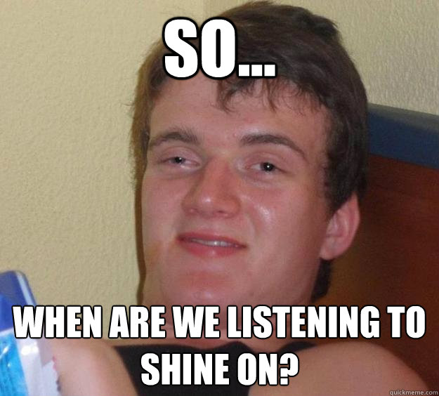 So... When are we listening to Shine on? - So... When are we listening to Shine on?  10 Guy