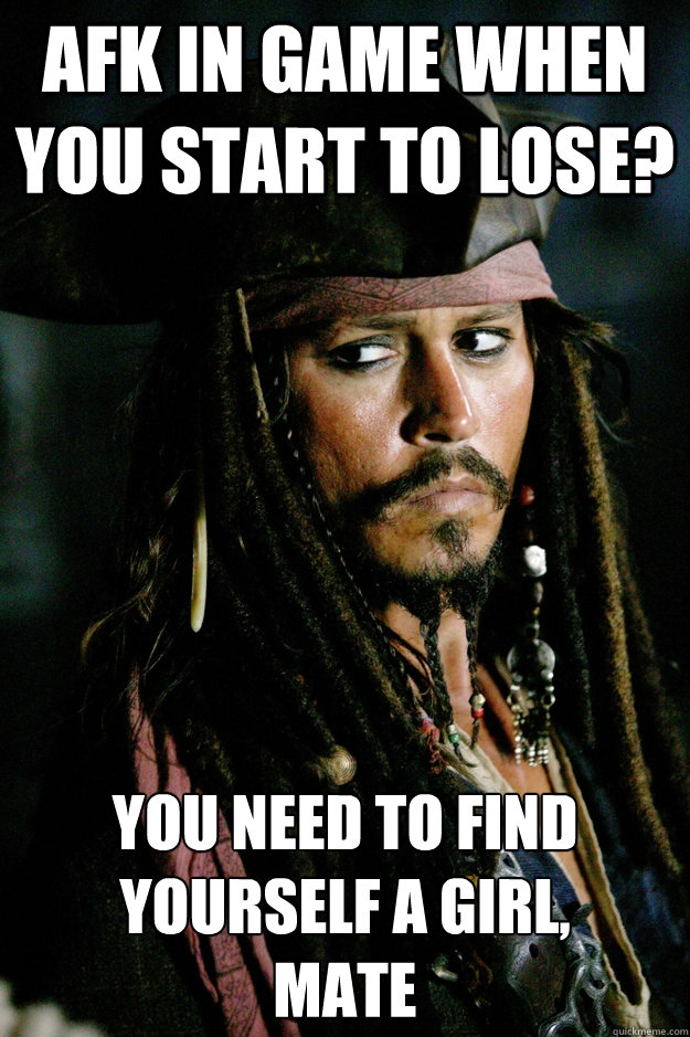 Afk in Game when you start to lose? You need to find yourself a girl, 
mate  Captain Jack Sparrow