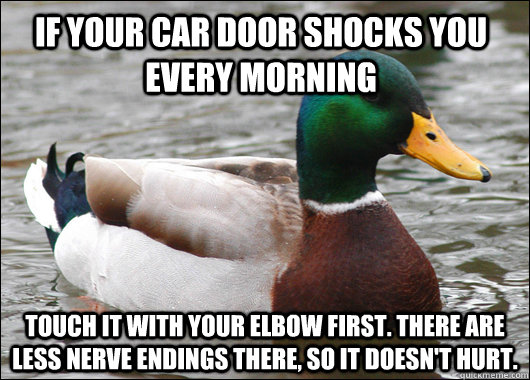 If your car door shocks you every morning Touch it with your elbow first. There are less nerve endings there, so it doesn't hurt.  Actual Advice Mallard