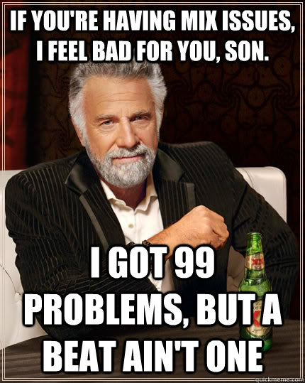 If you're having mix issues, I feel bad for you, son. I got 99 problems, but a beat ain't one  The Most Interesting Man In The World