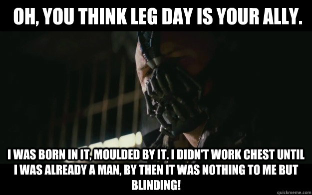  Oh, you think leg day is your ally.  I was born in it, moulded by it. I didn't work chest until I was already a man, by then it was nothing to me but BLINDING!  -  Oh, you think leg day is your ally.  I was born in it, moulded by it. I didn't work chest until I was already a man, by then it was nothing to me but BLINDING!   Badass Bane