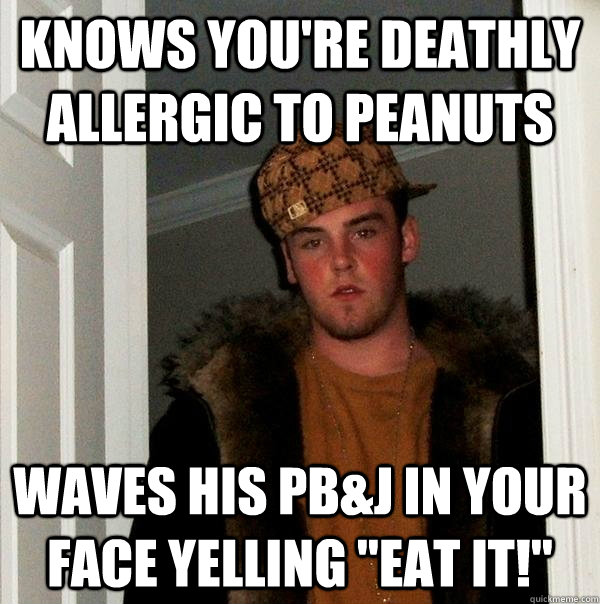 knows you're deathly allergic to peanuts waves his pb&j in your face yelling 