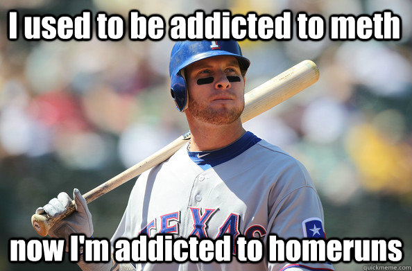 I used to be addicted to meth now I'm addicted to homeruns  