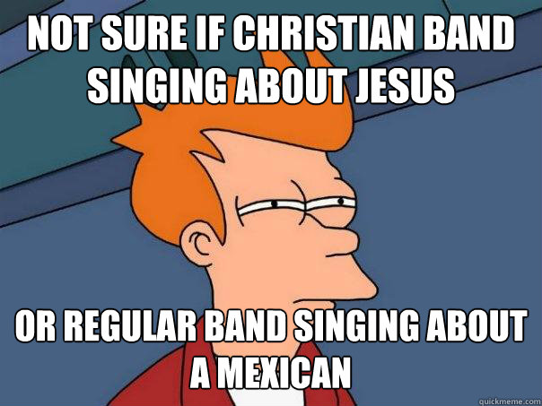 not sure if christian band singing about Jesus
 or regular band singing about a mexican
  Futurama Fry