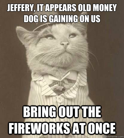 Jeffery, it appears old money dog is gaining on us bring out the fireworks at once  Aristocat