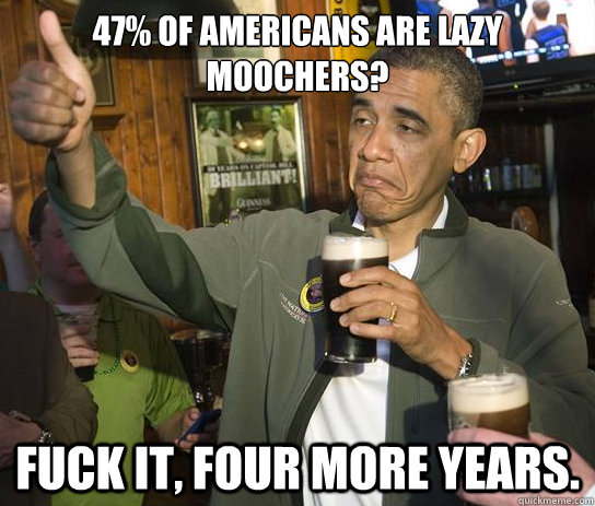 47% of Americans are lazy moochers? Fuck it, four more years.  Upvoting Obama