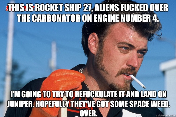 This is rocket ship 27, Aliens fucked over the carbonator on engine number 4. I'm going to try to refuckulate it and land on juniper. Hopefully they've got some space weed. Over.  Ricky Trailer Park Boys