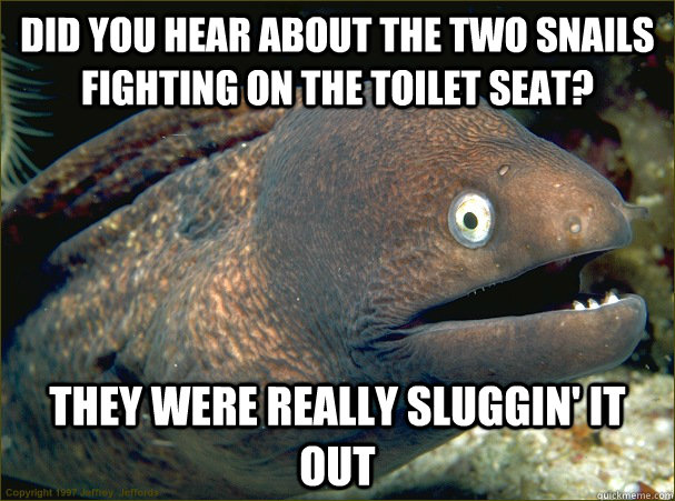 Did you hear about the two snails fighting on the toilet seat? They were really sluggin' it out  Bad Joke Eel