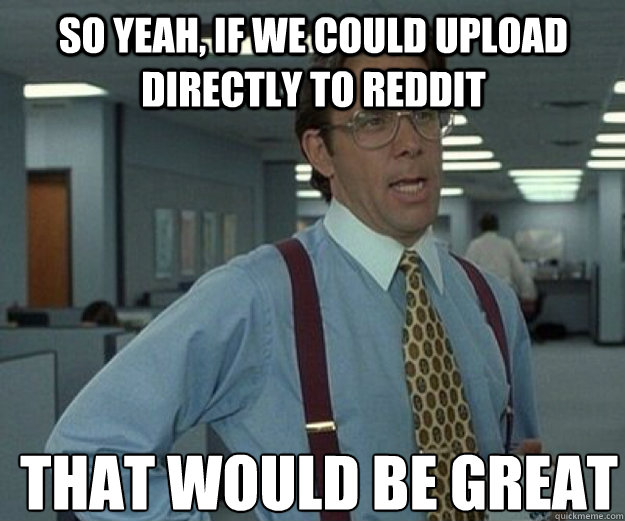 So yeah, if we could upload directly to reddit THAT WOULD BE GREAT  that would be great