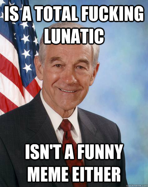 is a total fucking lunatic  isn't a funny meme either  Ron Paul