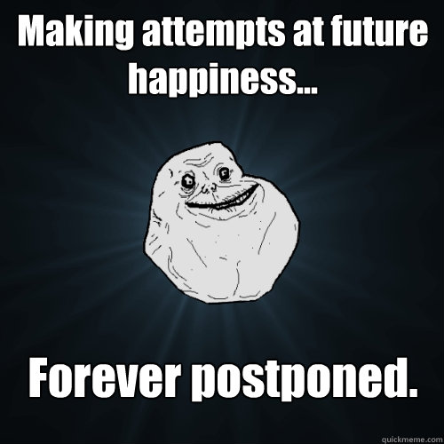 Making attempts at future happiness... Forever postponed.  Forever Alone