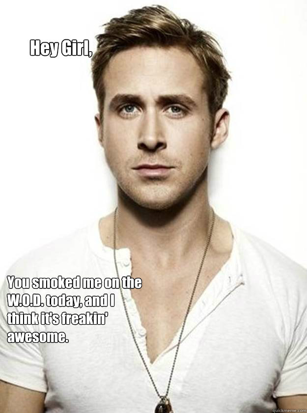 Hey Girl, You smoked me on the W.O.D. today, and I think it's freakin' awesome.   Ryan Gosling Hey Girl