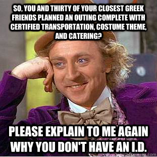 So, you and thirty of your closest greek friends planned an outing complete with certified transportation, costume theme, and catering? Please explain to me again why you don't have an I.D. - So, you and thirty of your closest greek friends planned an outing complete with certified transportation, costume theme, and catering? Please explain to me again why you don't have an I.D.  Condescending Wonka