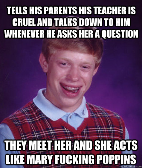 Tells his parents his teacher is cruel and talks down to him whenever he asks her a question They meet her and she acts like mary fucking poppins  Bad Luck Brian