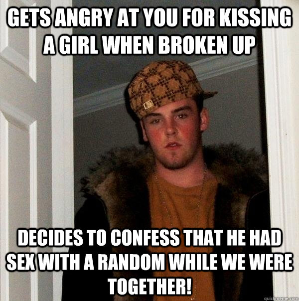 Gets angry at you for kissing a girl when broken up Decides to confess that he had sex with a random while we were together!   Scumbag Steve