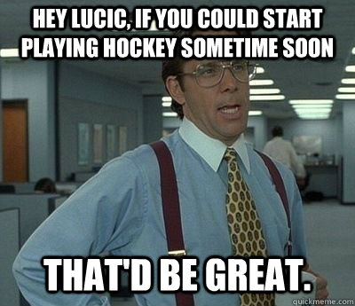 Hey Lucic, if you could start playing hockey sometime soon That'd be great.  Bill lumberg