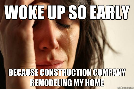 WOKE UP SO EARLY BECAUSE CONSTRUCTION COMPANY REMODELING MY HOME  First World Problems