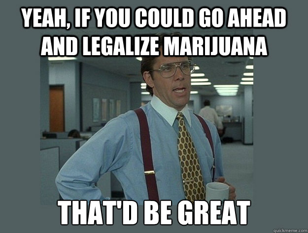 Yeah, if you could go ahead and legalize marijuana That'd be great  Office Space Lumbergh