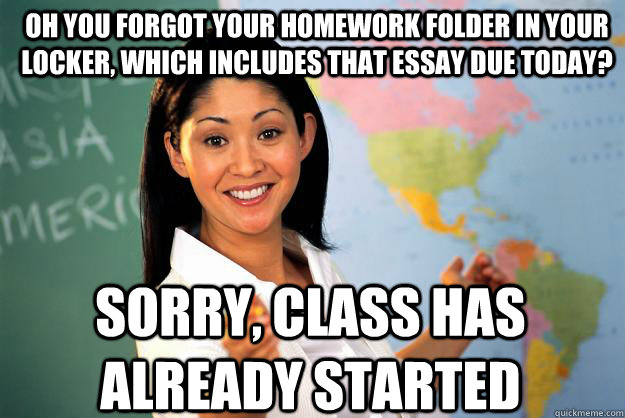 oh you forgot your homework folder in your locker, which includes that essay due today? sorry, class has already started - oh you forgot your homework folder in your locker, which includes that essay due today? sorry, class has already started  Unhelpful High School Teacher