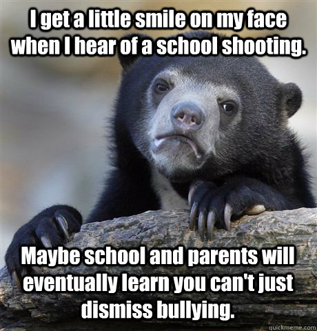 I get a little smile on my face when I hear of a school shooting. Maybe school and parents will eventually learn you can't just dismiss bullying.  Confession Bear