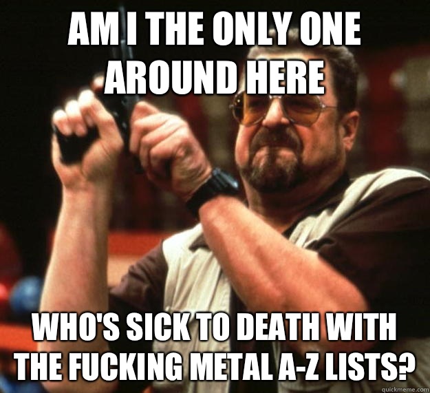 am I the only one around here Who's sick to death with the fucking metal A-Z lists?  Angry Walter