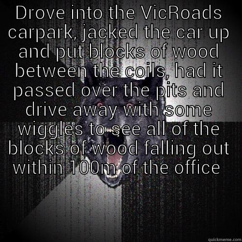 Vicroads troll - DROVE INTO THE VICROADS CARPARK, JACKED THE CAR UP AND PUT BLOCKS OF WOOD BETWEEN THE COILS, HAD IT PASSED OVER THE PITS AND DRIVE AWAY WITH SOME WIGGLES TO SEE ALL OF THE BLOCKS OF WOOD FALLING OUT WITHIN 100M OF THE OFFICE   Insanity Wolf