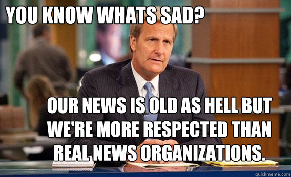 You know whats sad? Our news is old as hell but we're more respected than real news organizations.   Give The Newsroom A Try